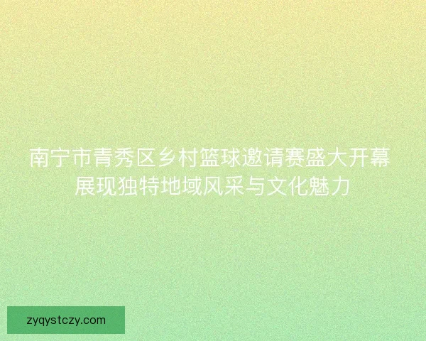 南宁市青秀区乡村篮球邀请赛盛大开幕 展现独特地域风采与文化魅力